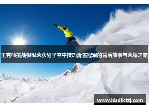 王克楠挑战极限荣获男子空中技巧滑雪冠军的背后故事与荣耀之路