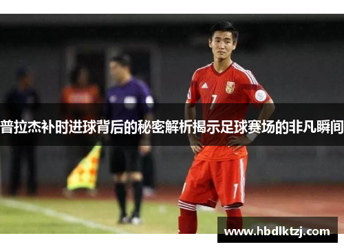 普拉杰补时进球背后的秘密解析揭示足球赛场的非凡瞬间