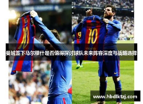 曼城签下马尔穆什是否值得探讨球队未来阵容深度与战略选择