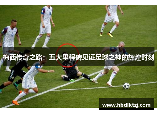 梅西传奇之路：五大里程碑见证足球之神的辉煌时刻