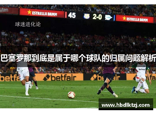 巴塞罗那到底是属于哪个球队的归属问题解析