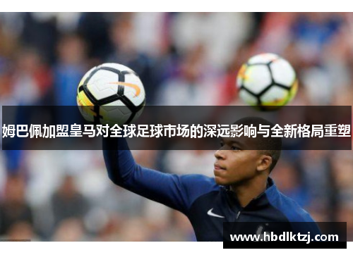 姆巴佩加盟皇马对全球足球市场的深远影响与全新格局重塑